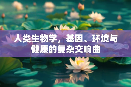 人类生物学，基因、环境与健康的复杂交响曲