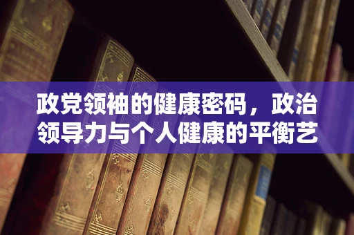 政党领袖的健康密码，政治领导力与个人健康的平衡艺术