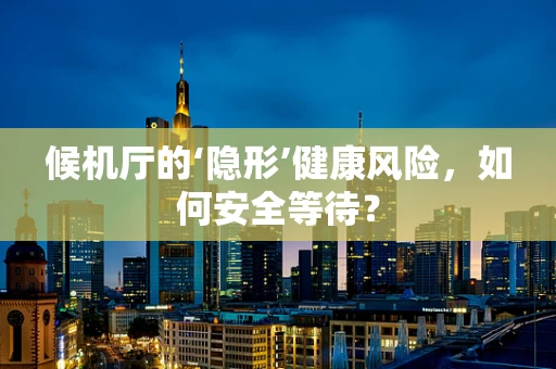 候机厅的‘隐形’健康风险，如何安全等待？