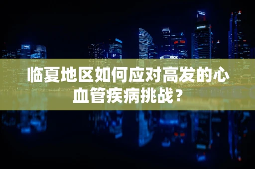 临夏地区如何应对高发的心血管疾病挑战？