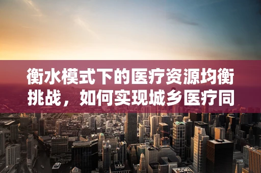 衡水模式下的医疗资源均衡挑战，如何实现城乡医疗同质化？