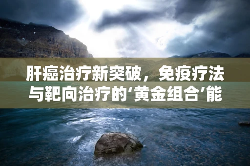 肝癌治疗新突破，免疫疗法与靶向治疗的‘黄金组合’能否成为患者的生命之光？