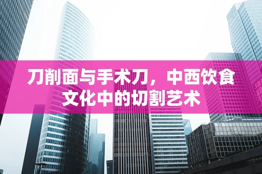 刀削面与手术刀，中西饮食文化中的切割艺术