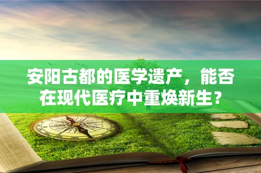 安阳古都的医学遗产，能否在现代医疗中重焕新生？
