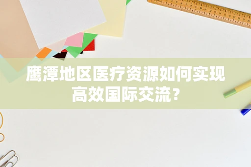 鹰潭地区医疗资源如何实现高效国际交流？
