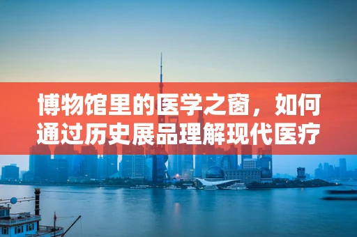 博物馆里的医学之窗，如何通过历史展品理解现代医疗技术的演变？