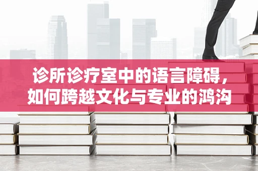 诊所诊疗室中的语言障碍，如何跨越文化与专业的鸿沟？