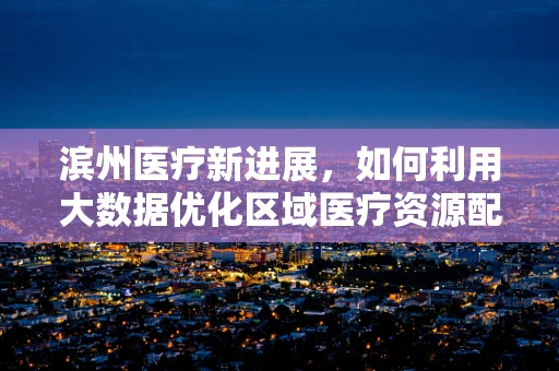 滨州医疗新进展，如何利用大数据优化区域医疗资源配置？