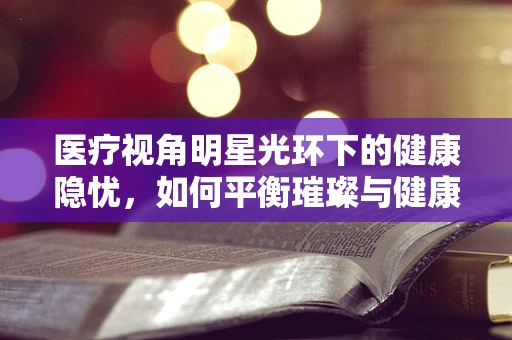 医疗视角明星光环下的健康隐忧，如何平衡璀璨与健康？