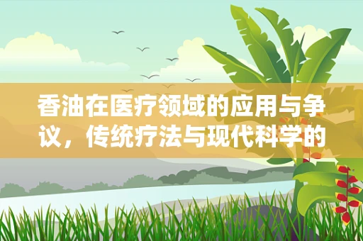 香油在医疗领域的应用与争议，传统疗法与现代科学的交汇点