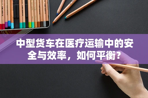 中型货车在医疗运输中的安全与效率，如何平衡？