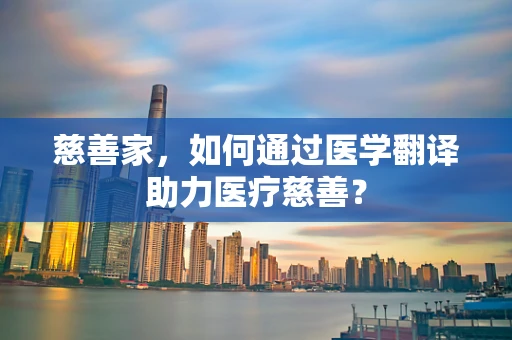 慈善家，如何通过医学翻译助力医疗慈善？