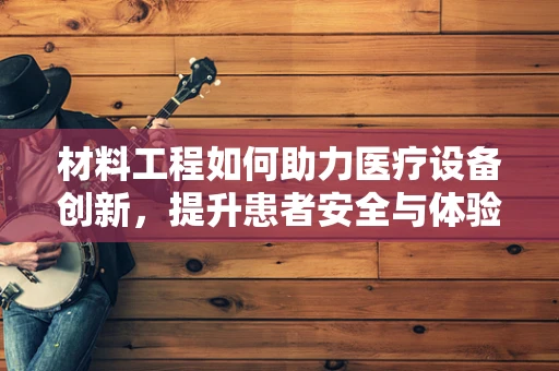 材料工程如何助力医疗设备创新，提升患者安全与体验？