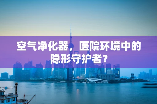 空气净化器，医院环境中的隐形守护者？