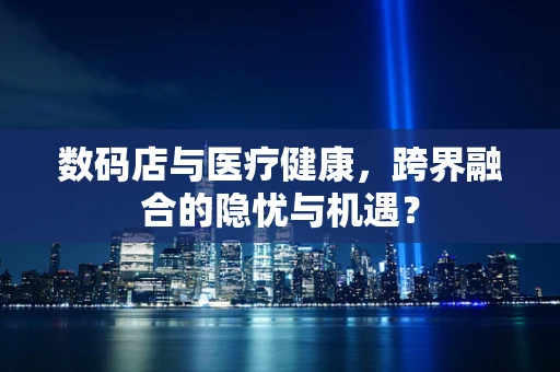 数码店与医疗健康，跨界融合的隐忧与机遇？