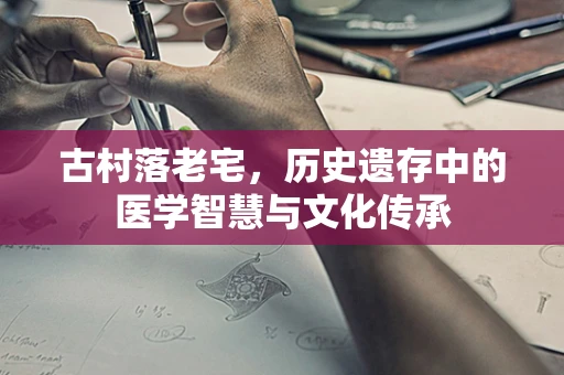 古村落老宅，历史遗存中的医学智慧与文化传承