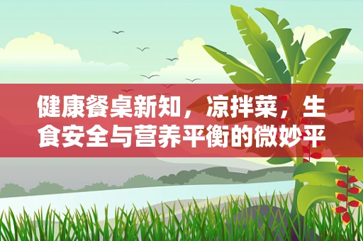 健康餐桌新知，凉拌菜，生食安全与营养平衡的微妙平衡