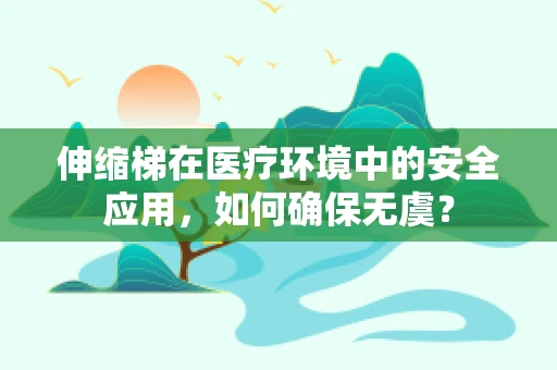 伸缩梯在医疗环境中的安全应用，如何确保无虞？