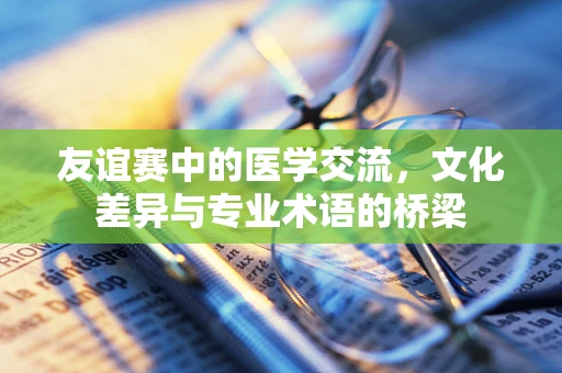 友谊赛中的医学交流，文化差异与专业术语的桥梁