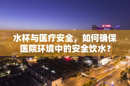 水杯与医疗安全，如何确保医院环境中的安全饮水？
