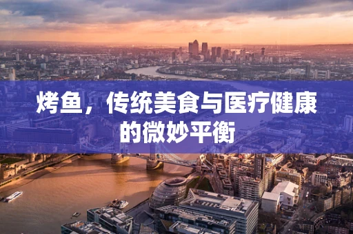 烤鱼，传统美食与医疗健康的微妙平衡