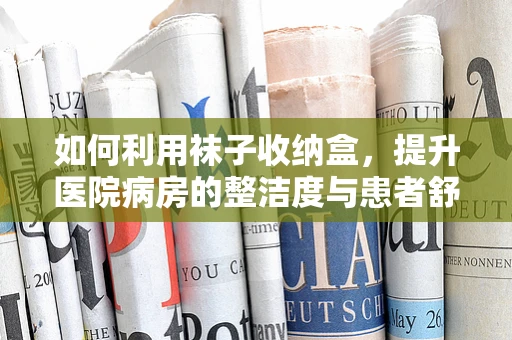 如何利用袜子收纳盒，提升医院病房的整洁度与患者舒适感？