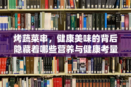 烤蔬菜串，健康美味的背后隐藏着哪些营养与健康考量？