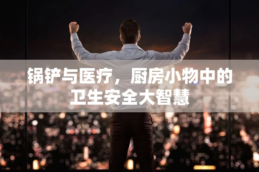 锅铲与医疗，厨房小物中的卫生安全大智慧