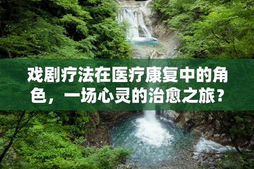 戏剧疗法在医疗康复中的角色，一场心灵的治愈之旅？
