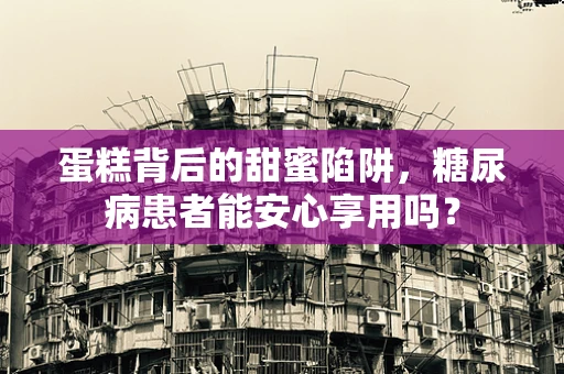 蛋糕背后的甜蜜陷阱，糖尿病患者能安心享用吗？
