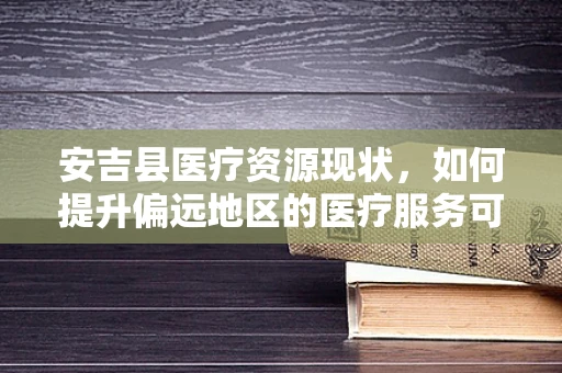 安吉县医疗资源现状，如何提升偏远地区的医疗服务可及性？