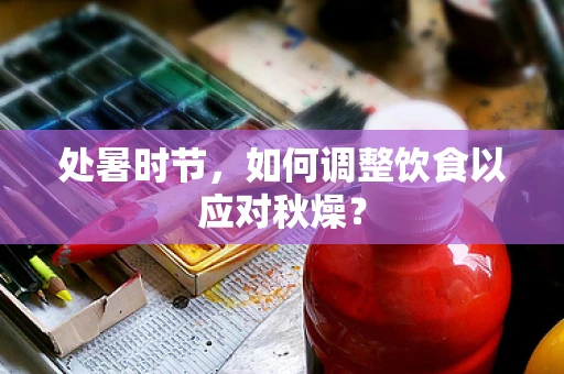 处暑时节，如何调整饮食以应对秋燥？
