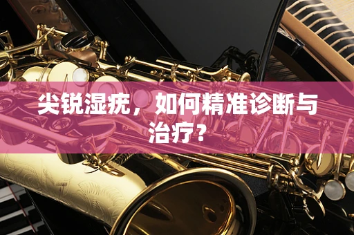 尖锐湿疣，如何精准诊断与治疗？