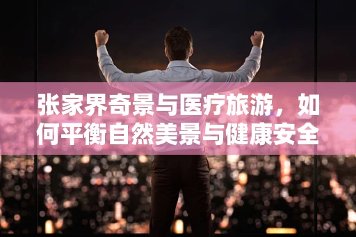 张家界奇景与医疗旅游，如何平衡自然美景与健康安全？