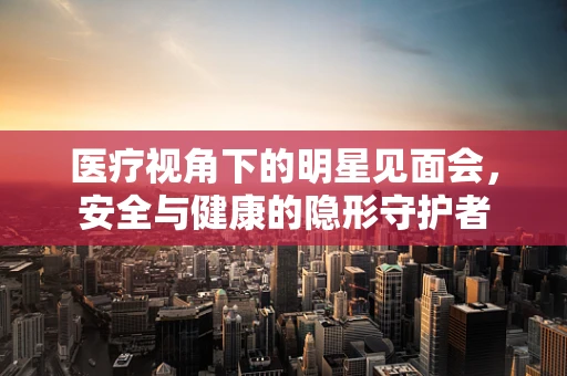 医疗视角下的明星见面会，安全与健康的隐形守护者