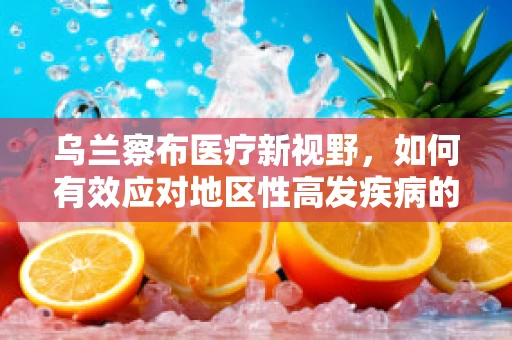 乌兰察布医疗新视野，如何有效应对地区性高发疾病的挑战？