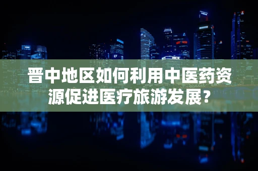 晋中地区如何利用中医药资源促进医疗旅游发展？