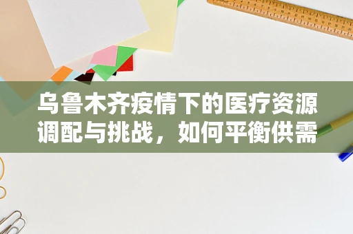 乌鲁木齐疫情下的医疗资源调配与挑战，如何平衡供需？
