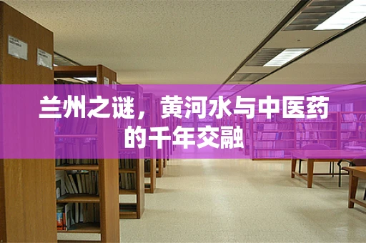 兰州之谜，黄河水与中医药的千年交融