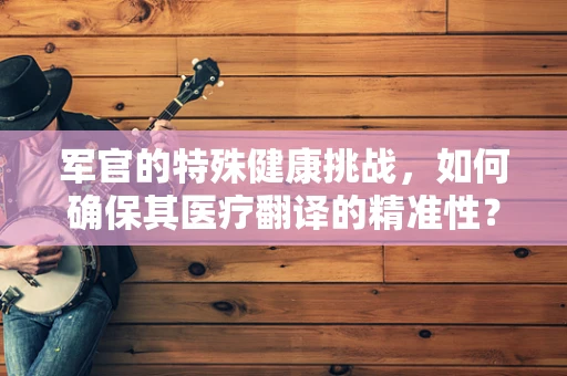 军官的特殊健康挑战，如何确保其医疗翻译的精准性？