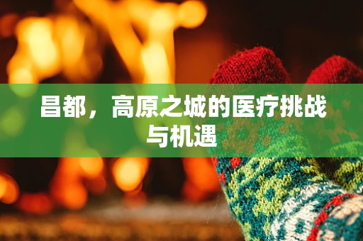 昌都，高原之城的医疗挑战与机遇