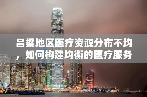 吕梁地区医疗资源分布不均，如何构建均衡的医疗服务网络？