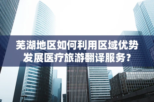 芜湖地区如何利用区域优势发展医疗旅游翻译服务？