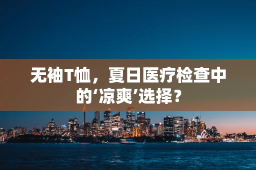 无袖T恤，夏日医疗检查中的‘凉爽’选择？