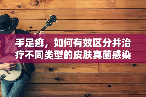 手足癣，如何有效区分并治疗不同类型的皮肤真菌感染？