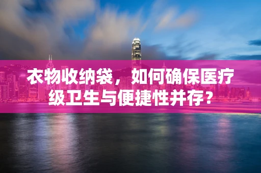 衣物收纳袋，如何确保医疗级卫生与便捷性并存？