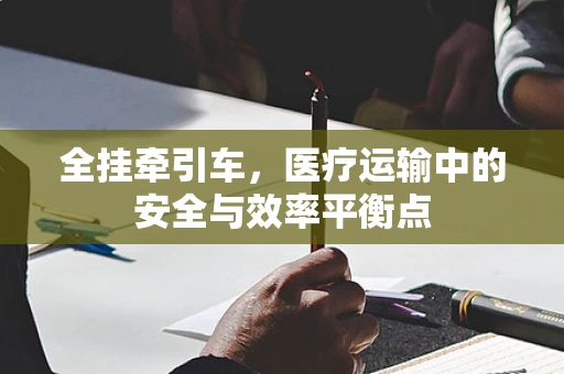 全挂牵引车，医疗运输中的安全与效率平衡点