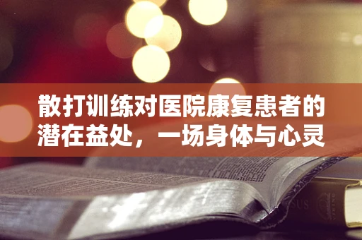 散打训练对医院康复患者的潜在益处，一场身体与心灵的双重治疗？
