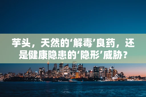 芋头，天然的‘解毒’良药，还是健康隐患的‘隐形’威胁？