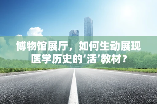 博物馆展厅，如何生动展现医学历史的‘活’教材？